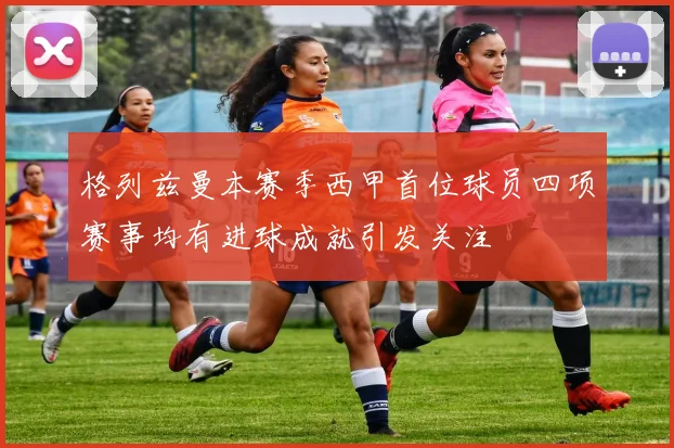 格列兹曼本赛季西甲首位球员四项赛事均有进球成就引发关注