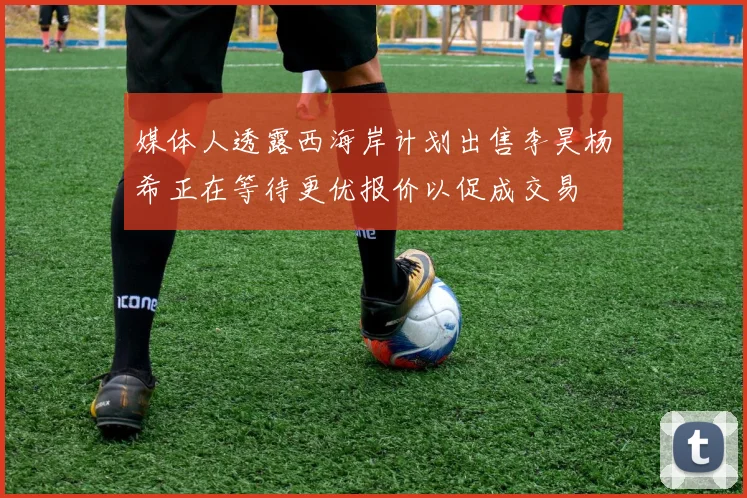 媒体人透露西海岸计划出售李昊杨希正在等待更优报价以促成交易
