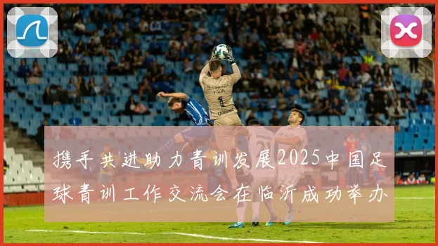 携手共进助力青训发展2025中国足球青训工作交流会在临沂成功举办