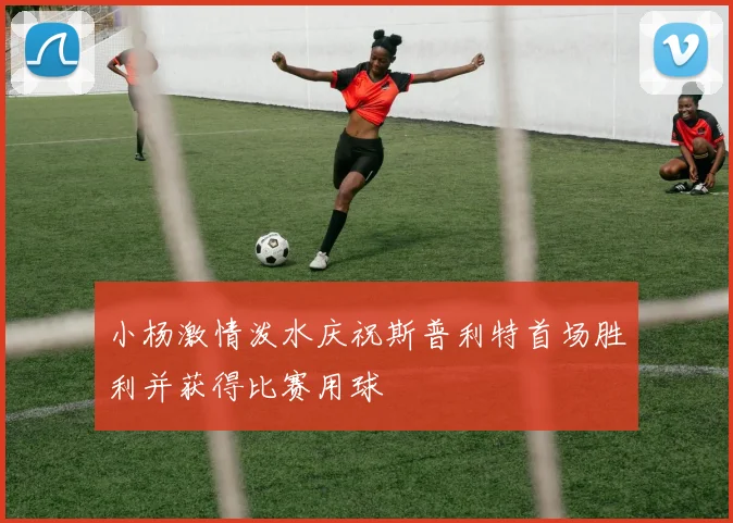 小杨激情泼水庆祝斯普利特首场胜利并获得比赛用球