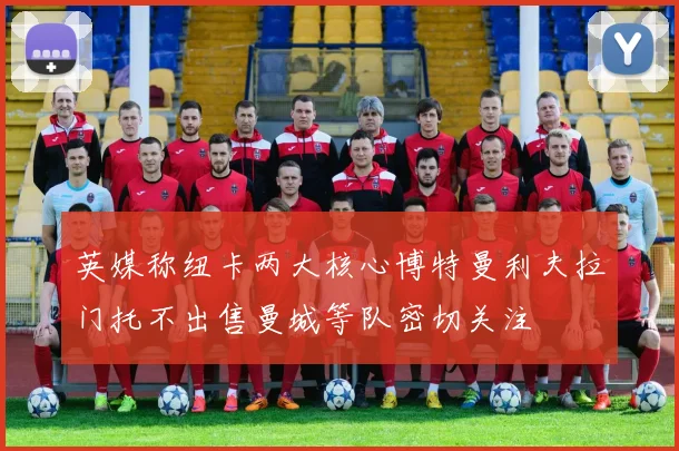 英媒称纽卡两大核心博特曼利夫拉门托不出售曼城等队密切关注