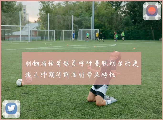 利物浦传奇球员呼吁曼联切尔西更换主帅期待斯洛特带来转机