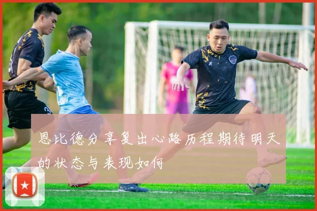 恩比德分享复出心路历程期待明天的状态与表现如何