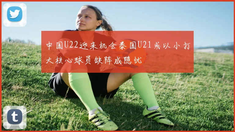 中国U22迎来机会泰国U21或以小打大核心球员缺阵成隐忧