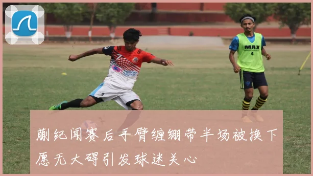 蒯纪闻赛后手臂缠绷带半场被换下愿无大碍引发球迷关心