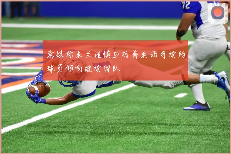 意媒称米兰谨慎应对普利西奇续约球员倾向继续留队