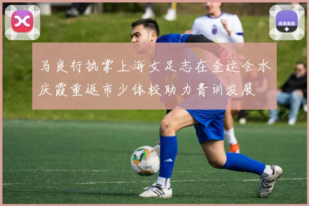马良行执掌上海女足志在全运会水庆霞重返市少体校助力青训发展