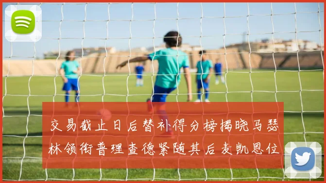 交易截止日后替补得分榜揭晓马瑟林领衔普理查德紧随其后麦凯恩位列第三