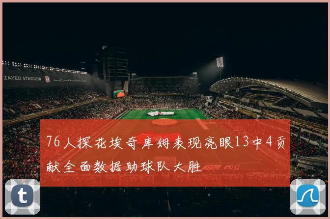 76人探花埃奇库姆表现亮眼13中4贡献全面数据助球队大胜