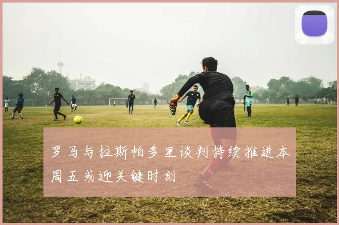 罗马与拉斯帕多里谈判持续推进本周五或迎关键时刻