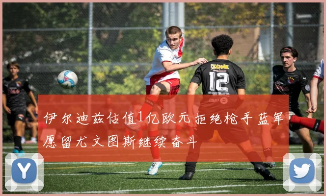 伊尔迪兹估值1亿欧元拒绝枪手蓝军愿留尤文图斯继续奋斗