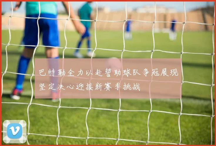 巴特勒全力以赴誓助球队争冠展现坚定决心迎接新赛季挑战