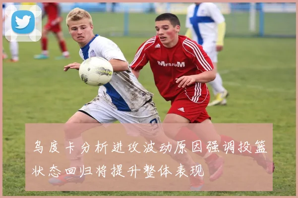 乌度卡分析进攻波动原因强调投篮状态回归将提升整体表现