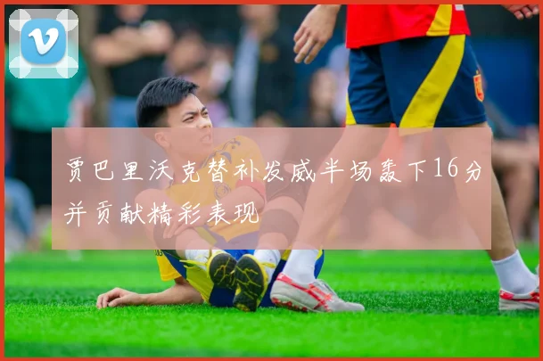 贾巴里沃克替补发威半场轰下16分并贡献精彩表现