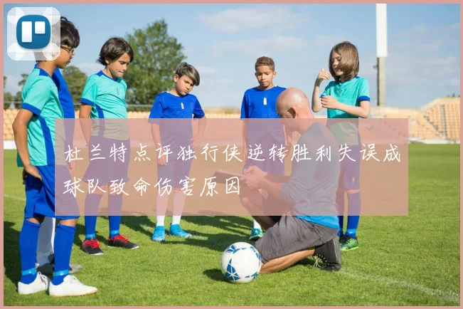 杜兰特点评独行侠逆转胜利失误成球队致命伤害原因