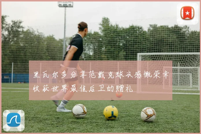 里瓦尔多分享范戴克球衣感慨荣幸收获世界最佳后卫的赠礼