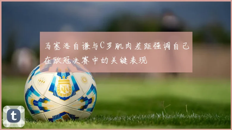 马塞洛自谦与C罗肌肉差距强调自己在欧冠决赛中的关键表现
