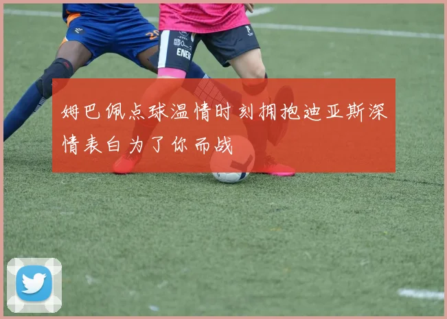 姆巴佩点球温情时刻拥抱迪亚斯深情表白为了你而战