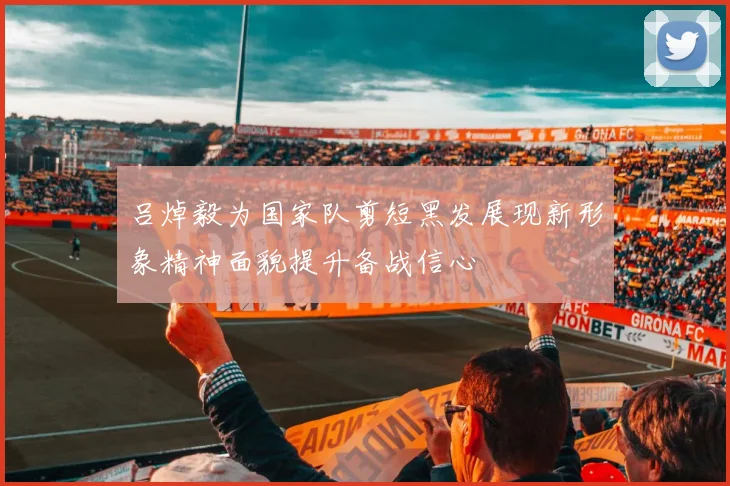 吕焯毅为国家队剪短黑发展现新形象精神面貌提升备战信心