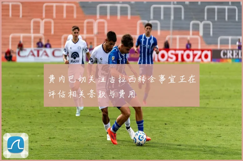 费内巴切关注吉拉西转会事宜正在评估相关条款与费用