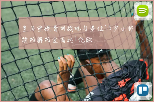 皇马重视青训战略与多位16岁小将续约解约金高达1亿欧