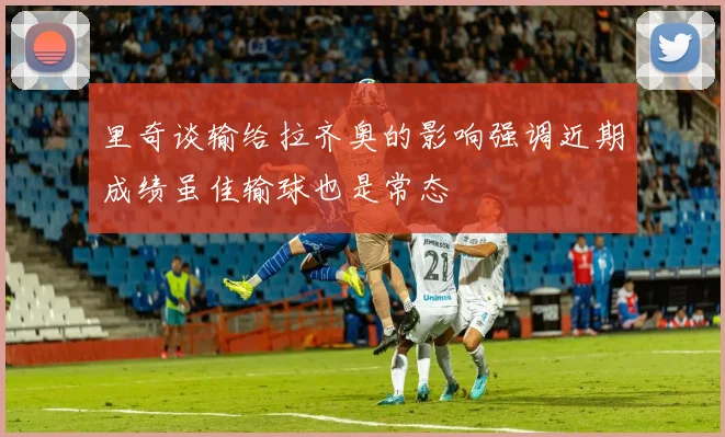 里奇谈输给拉齐奥的影响强调近期成绩虽佳输球也是常态