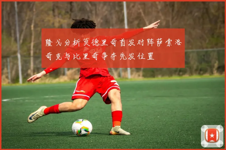 隆戈分析莫德里奇首发对阵萨索洛奇克与比里奇争夺先发位置