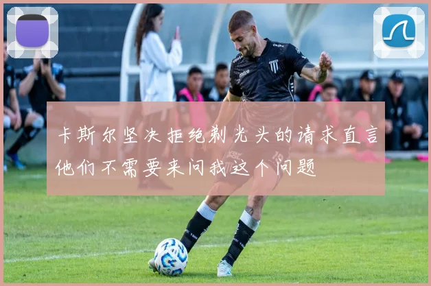 卡斯尔坚决拒绝剃光头的请求直言他们不需要来问我这个问题