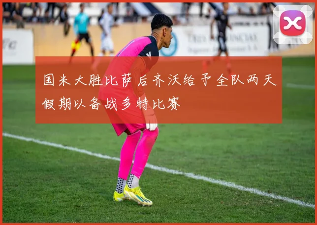 国米大胜比萨后齐沃给予全队两天假期以备战多特比赛
