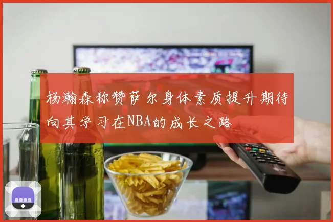 杨瀚森称赞萨尔身体素质提升期待向其学习在NBA的成长之路