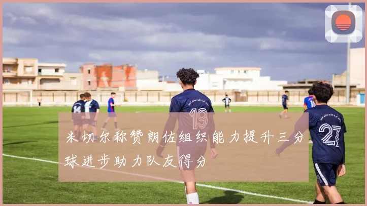 米切尔称赞朗佐组织能力提升三分球进步助力队友得分