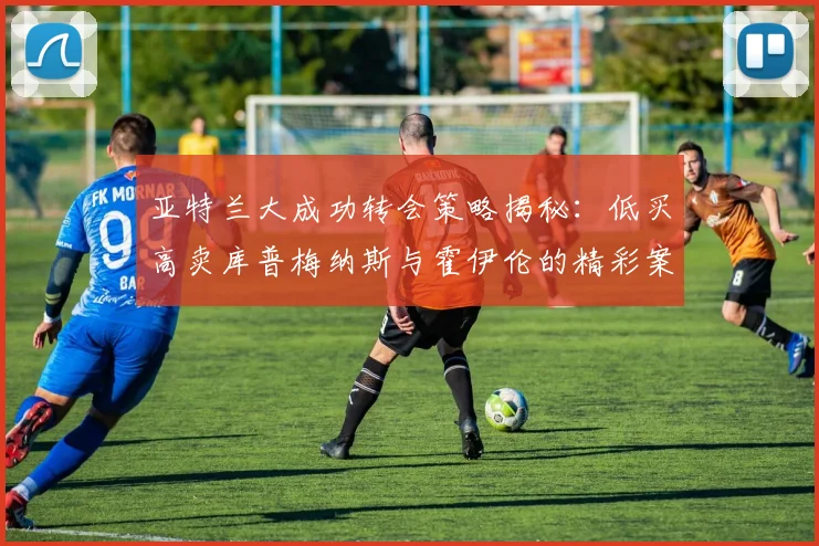 亚特兰大成功转会策略揭秘：低买高卖库普梅纳斯与霍伊伦的精彩案例