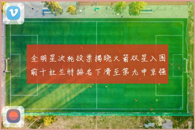 全明星次轮投票揭晓火箭双星入围前十杜兰特排名下滑至第九申京强势晋级第十位