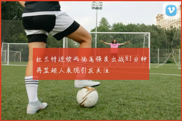 杜兰特连续两场高强度出战81分钟再显超人表现引发关注