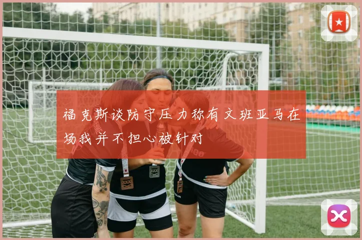 福克斯谈防守压力称有文班亚马在场我并不担心被针对
