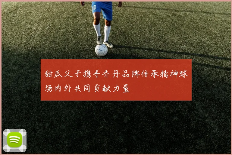 甜瓜父子携手乔丹品牌传承精神球场内外共同贡献力量
