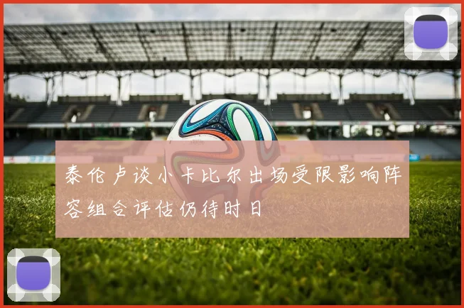 泰伦卢谈小卡比尔出场受限影响阵容组合评估仍待时日