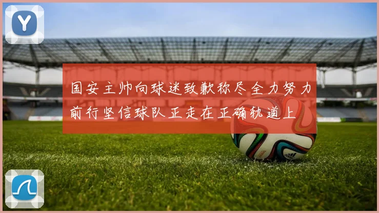 国安主帅向球迷致歉称尽全力努力前行坚信球队正走在正确轨道上