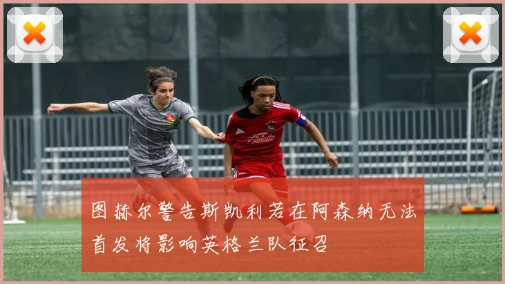 图赫尔警告斯凯利若在阿森纳无法首发将影响英格兰队征召