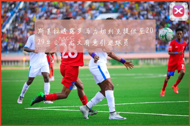 斯基拉透露罗马为切利克提供至2029年合同尤文有意引进球员