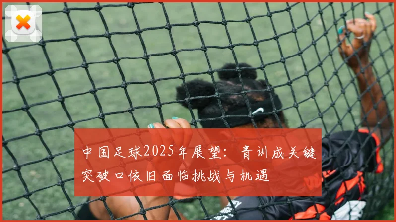 中国足球2025年展望：青训成关键突破口依旧面临挑战与机遇